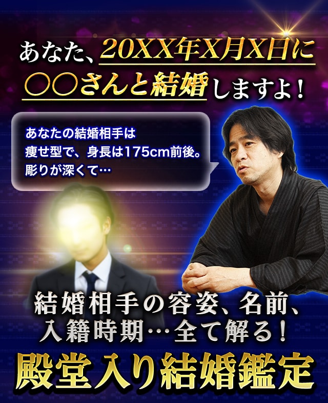 あなた、20XX年X月X日に●●さんと結婚しますよ！ あなたの結婚相手は、瘦せ型で、身長は175cm前後。彫りが深くて… 結婚相手の容姿、名前、入籍時期…全て解る！ 殿堂入り結婚鑑定