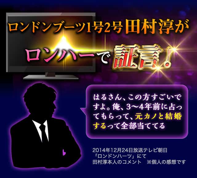 ロンドンブーツ1号2号田村淳がロンハーで証言！ はるさん、この方すごいですよ。俺、3～4年前に占ってもらって、元カノと結婚するって全部当ててる 2014年12月24日放送テレビ朝日「ロンドンハーツ」にて田村淳本人のコメント　※個人の感想です