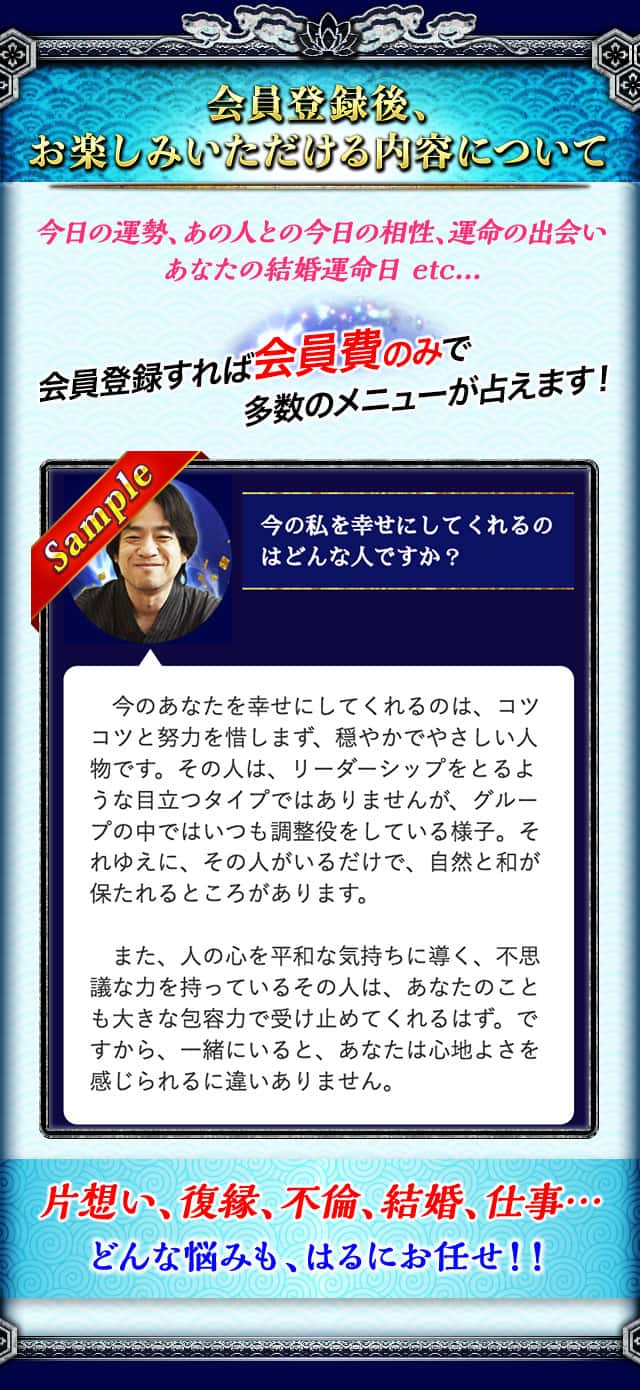 会員登録後、お楽しみいただける内容について 今日の運勢、あの人との今日の相性、運命の出会い あなたの結婚運命日 etc... 会員登録すれば会員費のみで多数のメニューが占えます！ 片想い、復縁、不倫、結婚、仕事… どんな悩みも、はるにお任せ！！
