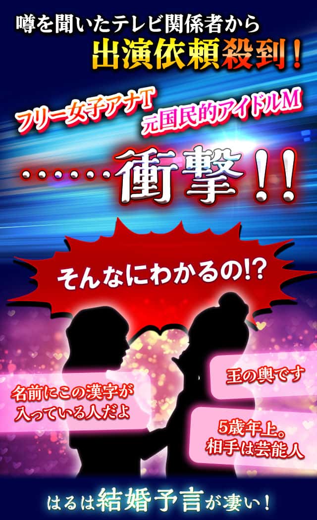噂を聞いたテレビ関係者から出演依頼殺到！ フリー女子アナT 元国民的アイドルM ……衝撃!! そんなにわかるの!? 名前にこの漢字が入っている人だよ 玉の輿です 5歳年上。相手は芸能人 はるは結婚予言も凄い！